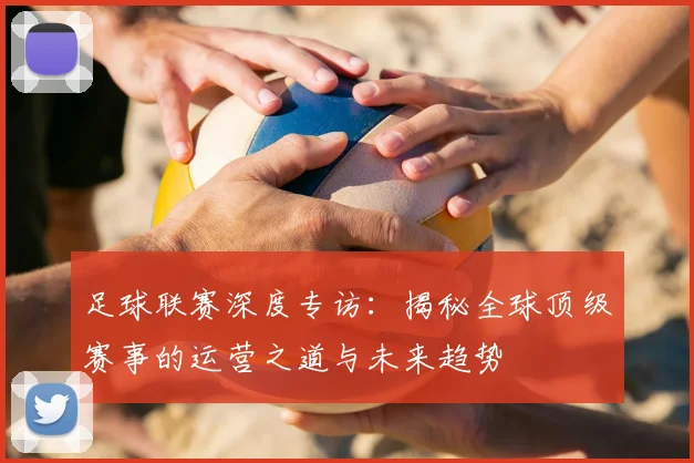 足球联赛深度专访：揭秘全球顶级赛事的运营之道与未来趋势