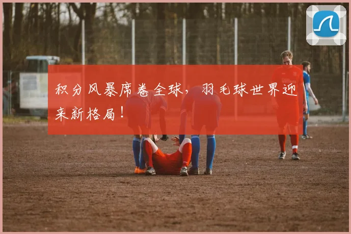 积分风暴席卷全球，羽毛球世界迎来新格局！