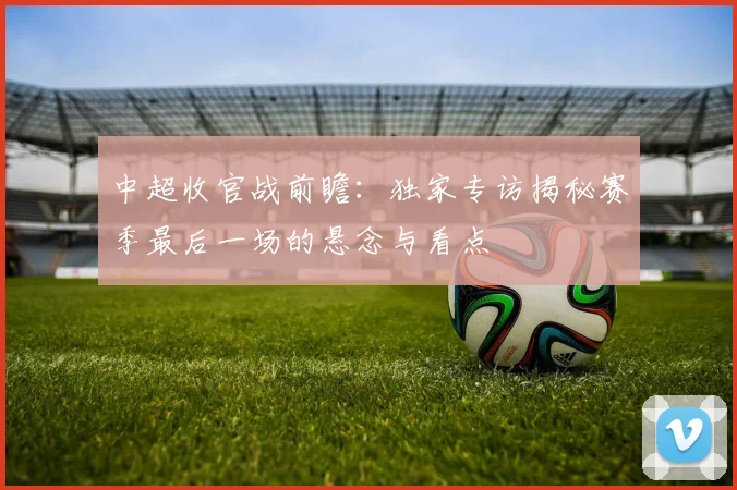 中超收官战前瞻：独家专访揭秘赛季最后一场的悬念与看点