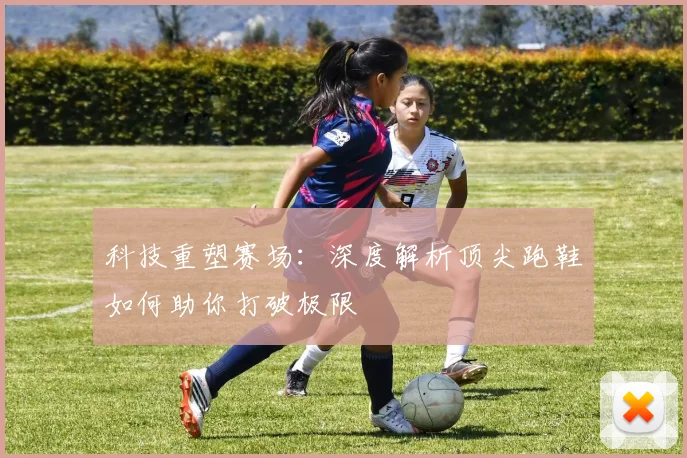 科技重塑赛场：深度解析顶尖跑鞋如何助你打破极限